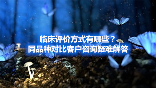 临床评价方式有哪些？同品种对比客户咨询疑难解答