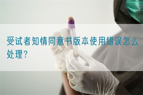受试者知情同意书版本使用错误怎么处理?(图1) 受试者知情同意书版本使用错误怎么处理?(图1)