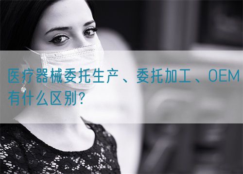 医疗器械委托生产、委托加工、OEM有什么区别？