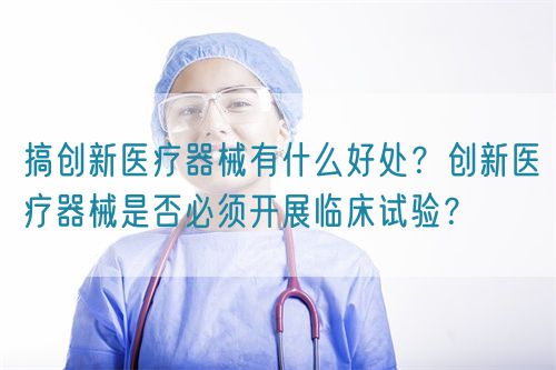 搞创新医疗器械有什么好处?创新医疗器械是否必须开展临床试验?(图1) 搞创新医疗器械有什么好处?创新医疗器械是否必须开展临床试验?(图1)
