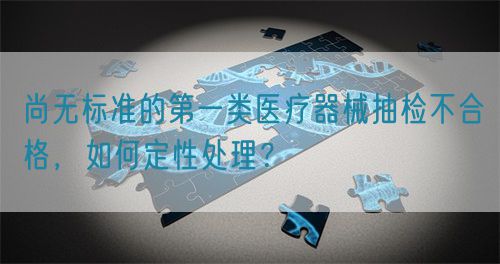 尚无标准的第一类医疗器械抽检不合格，如何定性处理？(图1)