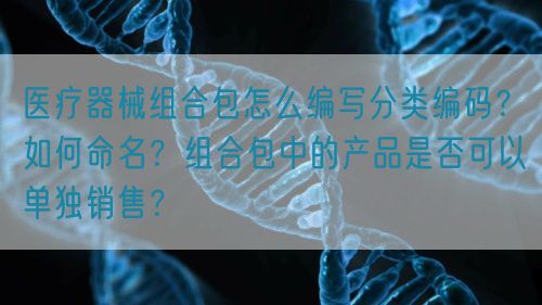 医疗器械组合包怎么编写分类编码?如何命名?组合包中的产品是否可以单独销售?(图1) 医疗器械组合包怎么编写分类编码?如何命名?组合包中的产品是否可以单独销售?(图1)