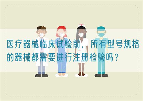 医疗器械临床试验前,所有型号规格的器械都需要进行注册检验吗?(图1) 医疗器械临床试验前,所有型号规格的器械都需要进行注册检验吗?(图1)