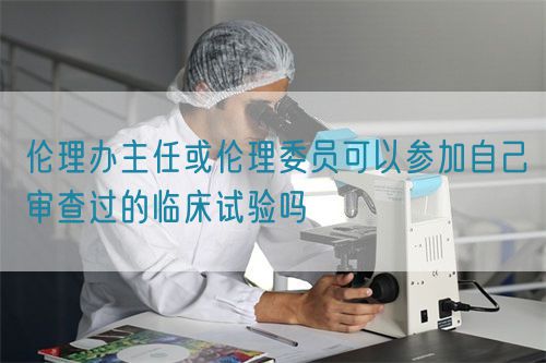 伦理办主任或伦理委员可以参加自己审查过的临床试验吗