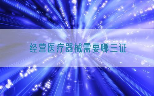 经营医疗器械需要哪三证(图1) 经营医疗器械需要哪三证(图1)