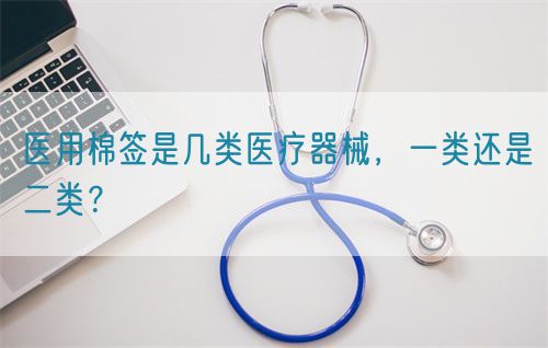 医用棉签是几类医疗器械,一类还是二类?(图1) 医用棉签是几类医疗器械,一类还是二类?(图1)