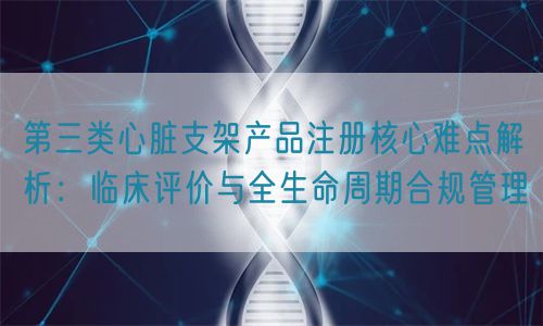 第三类心脏支架产品注册核心难点解析：临床评价与全生命周期管理(图1)
