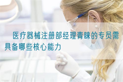 医疗器械注册部经理青睐的专员需具备哪些核心能力(图1) 医疗器械注册部经理青睐的专员需具备哪些核心能力(图1)