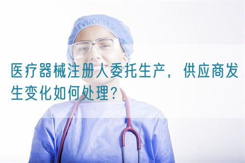 医疗器械注册人委托生产,供应商发生变化如何处理?(图1) 医疗器械注册人委托生产,供应商发生变化如何处理?(图1)