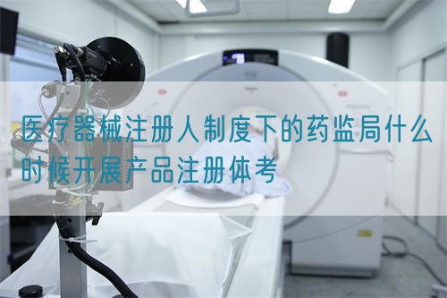 医疗器械注册人制度下的药监局什么时候开展产品注册体考(图1) 医疗器械注册人制度下的药监局什么时候开展产品注册体考(图1)