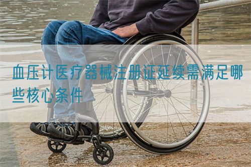 血压计医疗器械注册证延续需满足哪些核心条件(图1)