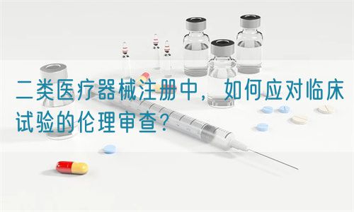 二类医疗器械注册中，如何应对临床试验的伦理审查？(图1)