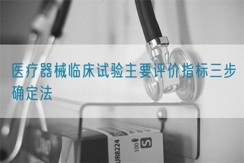 医疗器械临床试验主要评价指标三步确定法(图1) 医疗器械临床试验主要评价指标三步确定法(图1)
