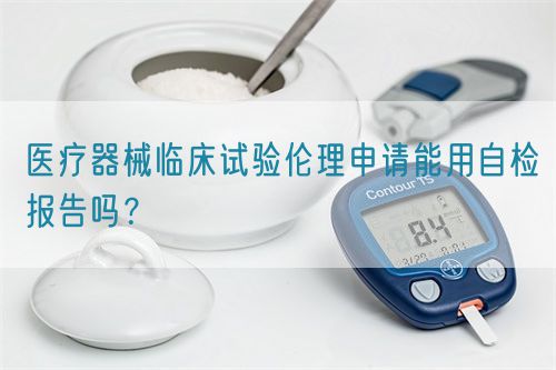 医疗器械临床试验伦理申请能用自检报告吗?(图1) 医疗器械临床试验伦理申请能用自检报告吗?(图1)