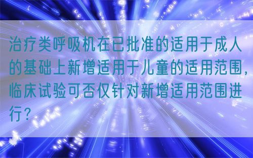 治疗类呼吸机在已批准的适用于成人的基础上新增适用于儿童的适用范围,临床试验可否仅针对新增适用范围进行?(图1) 治疗类呼吸机在已批准的适用于成人的基础上新增适用于儿童的适用范围,临床试验可否仅针对新增适用范围进行?(图1)