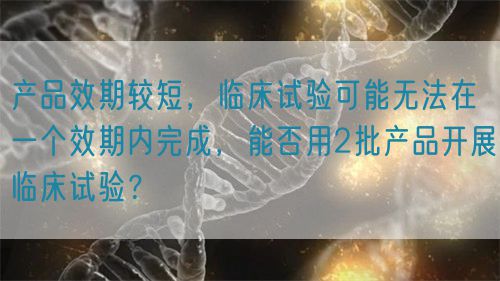 产品效期较短,临床试验可能无法在一个效期内完成,能否用2批产品开展临床试验?(图1) 产品效期较短,临床试验可能无法在一个效期内完成,能否用2批产品开展临床试验?(图1)