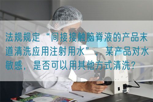 法规规定“间接接触脑脊液的产品末道清洗应用注射用水”，某产品对水敏感，是否可以用其他方式清洗？