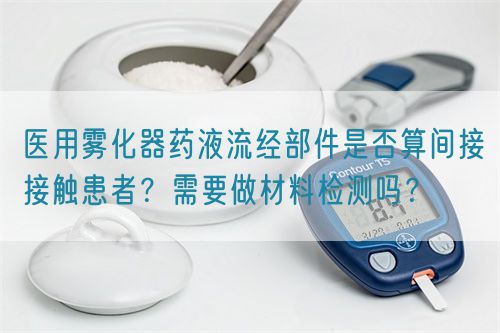 医用雾化器药液流经部件是否算间接接触患者?需要做材料检测吗?(图1) 医用雾化器药液流经部件是否算间接接触患者?需要做材料检测吗?(图1)