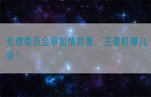 伦理委员会审知情同意,主要盯哪几块?(图1) 伦理委员会审知情同意,主要盯哪几块?(图1)