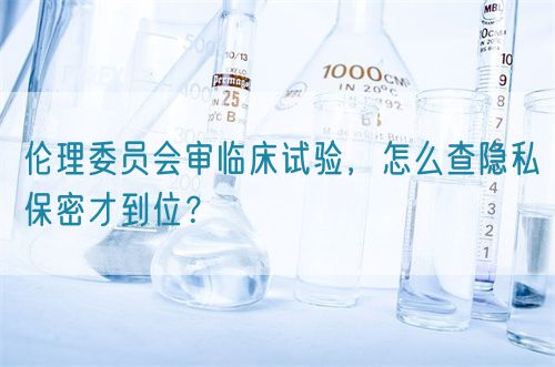 伦理委员会审临床试验,怎么查隐私保密才到位?(图1) 伦理委员会审临床试验,怎么查隐私保密才到位?(图1)