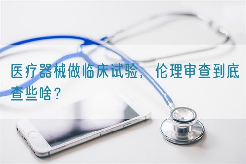 医疗器械做临床试验，伦理审查到底查些啥？(图1)