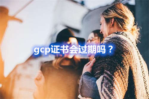 GCP证书会过期吗？